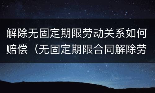 解除无固定期限劳动关系如何赔偿（无固定期限合同解除劳动关系）