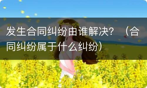 发生合同纠纷由谁解决？（合同纠纷属于什么纠纷）