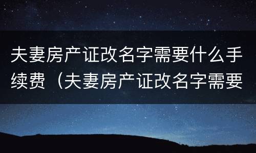 夫妻房产证改名字需要什么手续费（夫妻房产证改名字需要什么手续费和费用）