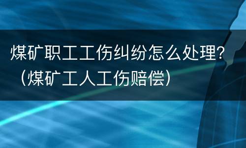 煤矿职工工伤纠纷怎么处理？（煤矿工人工伤赔偿）