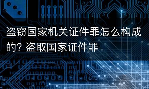 盗窃国家机关证件罪怎么构成的? 盗取国家证件罪