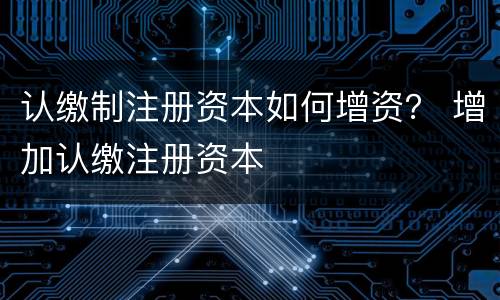 认缴制注册资本如何增资？ 增加认缴注册资本