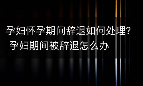 孕妇怀孕期间辞退如何处理？ 孕妇期间被辞退怎么办