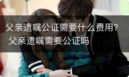 父亲遗嘱公证需要什么费用？ 父亲遗嘱需要公证吗