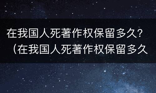 在我国人死著作权保留多久？（在我国人死著作权保留多久了）