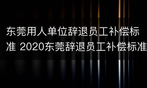 东莞用人单位辞退员工补偿标准 2020东莞辞退员工补偿标准
