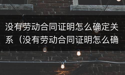 没有劳动合同证明怎么确定关系（没有劳动合同证明怎么确定关系呢）