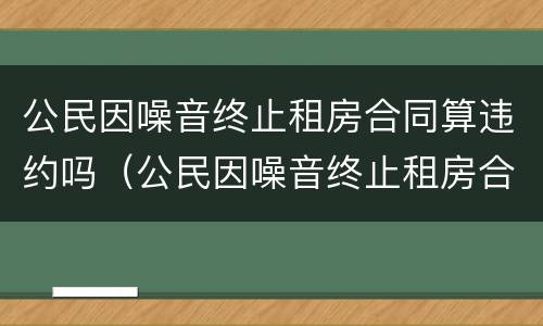 公民因噪音终止租房合同算违约吗（公民因噪音终止租房合同算违约吗怎么处理）