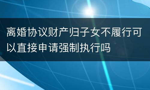 离婚协议财产归子女不履行可以直接申请强制执行吗