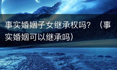 事实婚姻子女继承权吗？（事实婚姻可以继承吗）