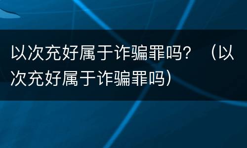 以次充好属于诈骗罪吗？（以次充好属于诈骗罪吗）