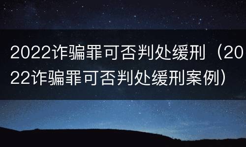 2022诈骗罪可否判处缓刑（2022诈骗罪可否判处缓刑案例）
