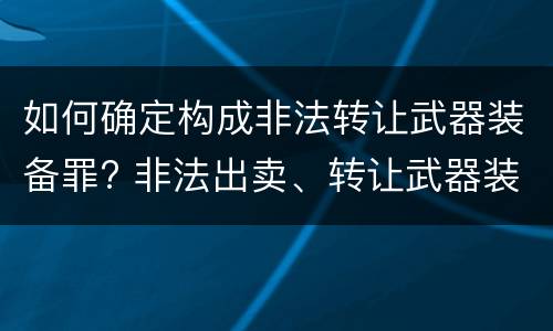 如何确定构成非法转让武器装备罪? 非法出卖、转让武器装备罪
