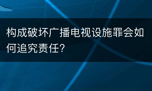 构成破坏广播电视设施罪会如何追究责任?