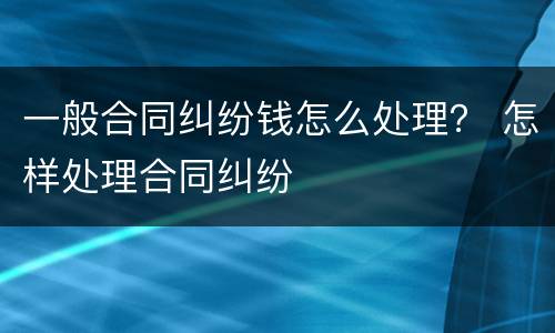 一般合同纠纷钱怎么处理？ 怎样处理合同纠纷
