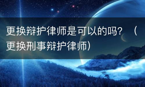 更换辩护律师是可以的吗？（更换刑事辩护律师）