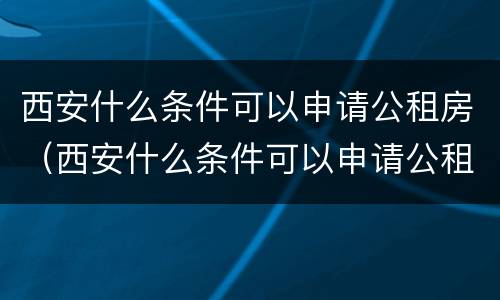 西安什么条件可以申请公租房（西安什么条件可以申请公租房摇号）