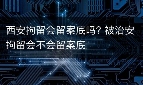 西安拘留会留案底吗? 被治安拘留会不会留案底