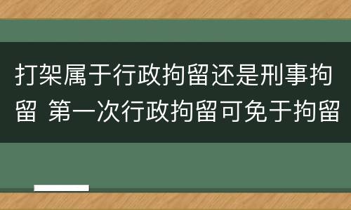 打架属于行政拘留还是刑事拘留 第一次行政拘留可免于拘留