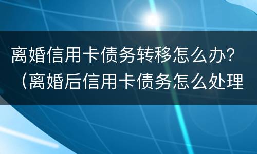 离婚信用卡债务转移怎么办？（离婚后信用卡债务怎么处理）