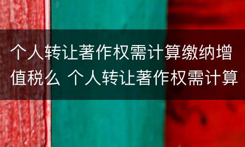 个人转让著作权需计算缴纳增值税么 个人转让著作权需计算缴纳增值税么为什么