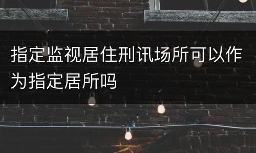 指定监视居住刑讯场所可以作为指定居所吗