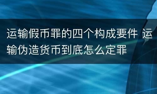 运输假币罪的四个构成要件 运输伪造货币到底怎么定罪