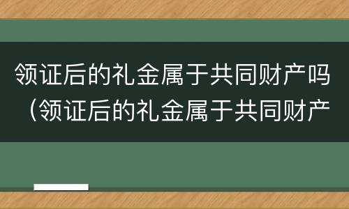 领证后的礼金属于共同财产吗（领证后的礼金属于共同财产吗）