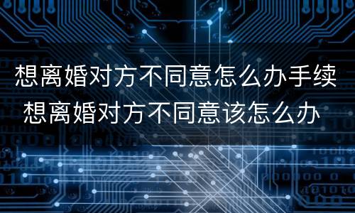 想离婚对方不同意怎么办手续 想离婚对方不同意该怎么办