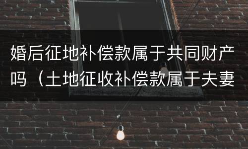 婚后征地补偿款属于共同财产吗（土地征收补偿款属于夫妻共同财产吗）