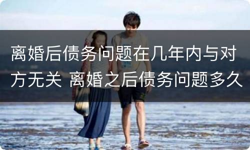 离婚后债务问题在几年内与对方无关 离婚之后债务问题多久和对方没关系