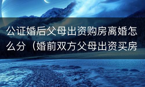 公证婚后父母出资购房离婚怎么分（婚前双方父母出资买房离婚后怎么办）