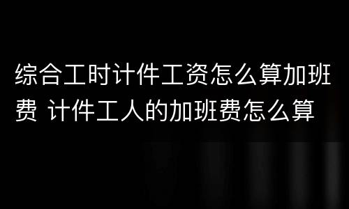 综合工时计件工资怎么算加班费 计件工人的加班费怎么算