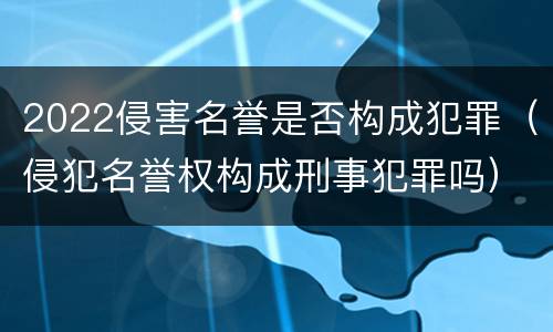2022侵害名誉是否构成犯罪（侵犯名誉权构成刑事犯罪吗）