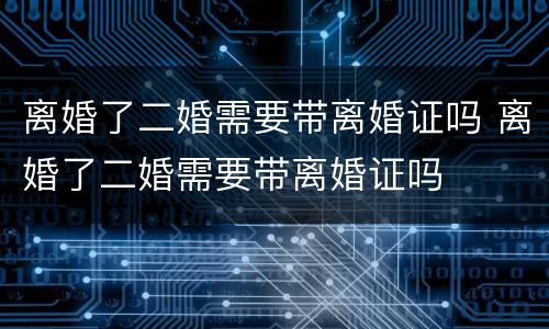 离婚了二婚需要带离婚证吗 离婚了二婚需要带离婚证吗