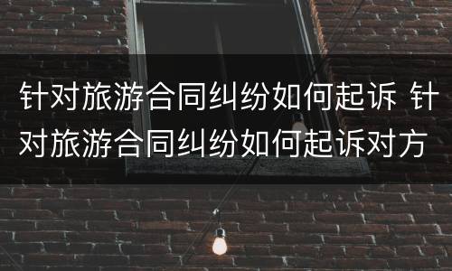 针对旅游合同纠纷如何起诉 针对旅游合同纠纷如何起诉对方