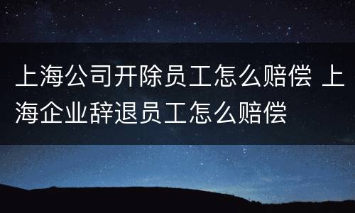 上海公司开除员工怎么赔偿 上海企业辞退员工怎么赔偿