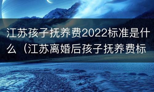 江苏孩子抚养费2022标准是什么（江苏离婚后孩子抚养费标准2021年）