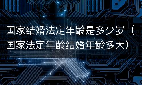 国家结婚法定年龄是多少岁（国家法定年龄结婚年龄多大）