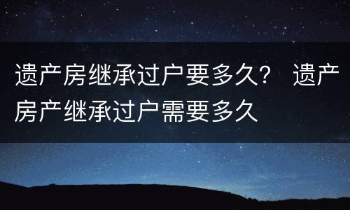 遗产房继承过户要多久？ 遗产房产继承过户需要多久