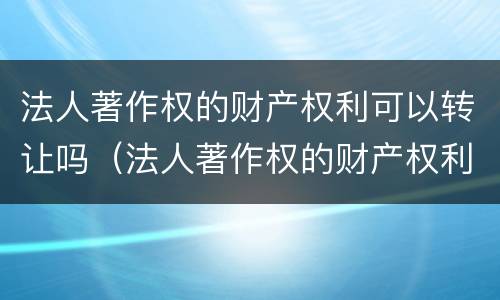 法人著作权的财产权利可以转让吗（法人著作权的财产权利可以转让吗为什么）