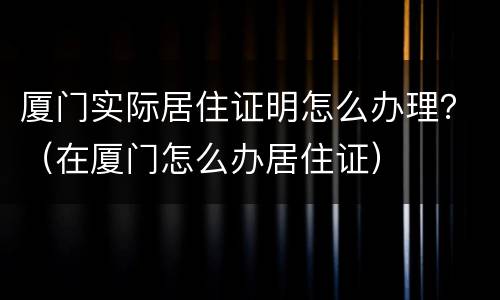 厦门实际居住证明怎么办理？（在厦门怎么办居住证）