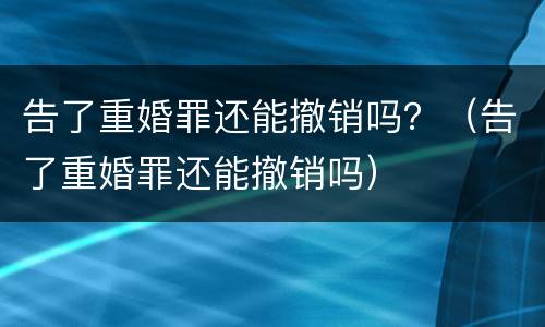 告了重婚罪还能撤销吗？（告了重婚罪还能撤销吗）