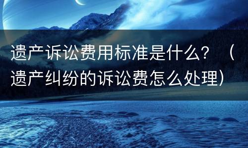 遗产诉讼费用标准是什么？（遗产纠纷的诉讼费怎么处理）