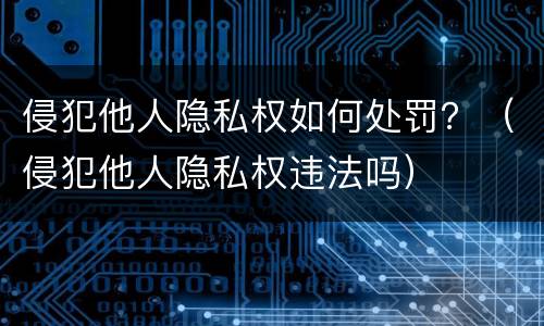 侵犯他人隐私权如何处罚？（侵犯他人隐私权违法吗）