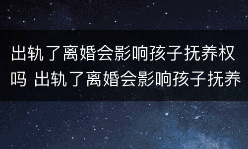 出轨了离婚会影响孩子抚养权吗 出轨了离婚会影响孩子抚养权吗