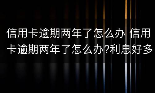 信用卡逾期两年了怎么办 信用卡逾期两年了怎么办?利息好多