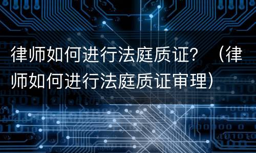 律师如何进行法庭质证？（律师如何进行法庭质证审理）