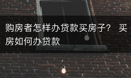 购房者怎样办贷款买房子？ 买房如何办贷款