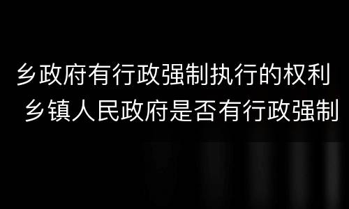 乡政府有行政强制执行的权利 乡镇人民政府是否有行政强制执行权